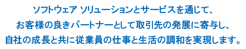 ソフトウェア ソリューションとサービスを通じて、お客様の良きパートナーとして取引先の発展に寄与し、自社の成長と共に従業員の仕事と生活の調和を実現します。